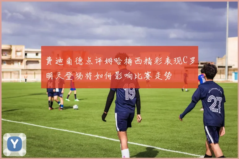 费迪南德点评姆哈梅西精彩表现C罗明天登场将如何影响比赛走势