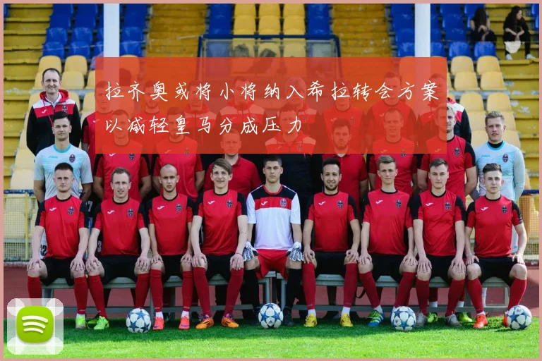 拉齐奥或将小将纳入希拉转会方案以减轻皇马分成压力