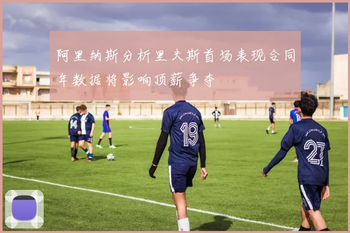阿里纳斯分析里夫斯首场表现合同年数据将影响顶薪争夺