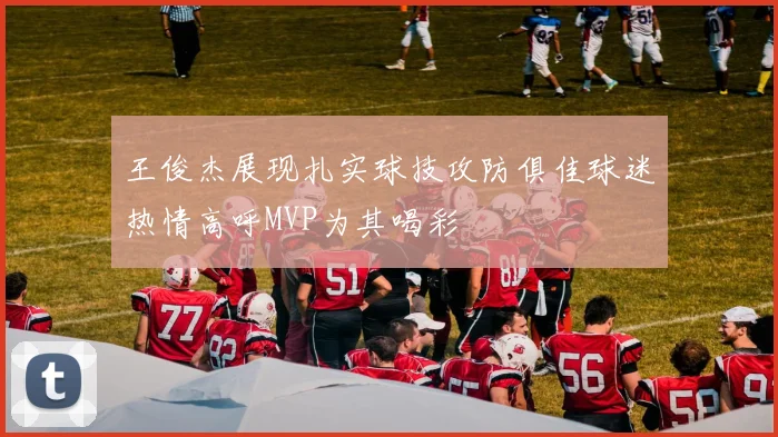 王俊杰展现扎实球技攻防俱佳球迷热情高呼MVP为其喝彩