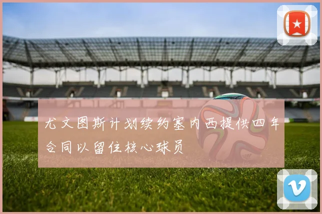 尤文图斯计划续约塞内西提供四年合同以留住核心球员