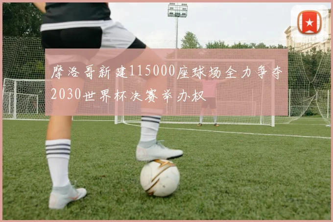 摩洛哥新建115000座球场全力争夺2030世界杯决赛举办权