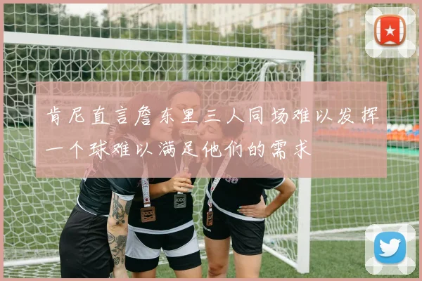 肯尼直言詹东里三人同场难以发挥一个球难以满足他们的需求
