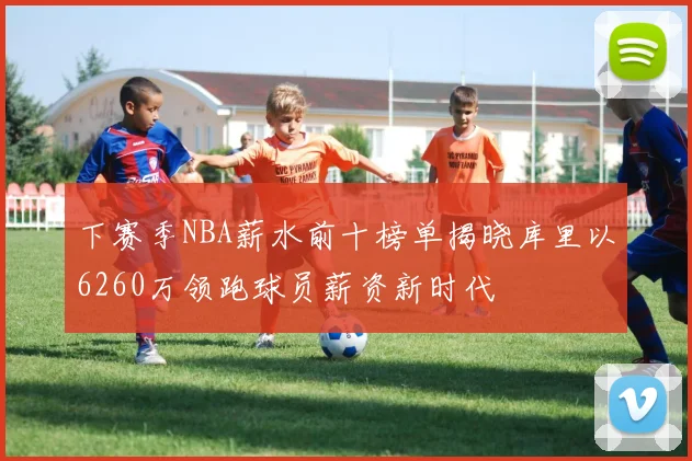下赛季NBA薪水前十榜单揭晓库里以6260万领跑球员薪资新时代