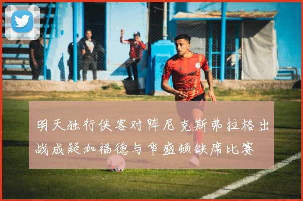 明天独行侠客对阵尼克斯弗拉格出战成疑加福德与华盛顿缺席比赛