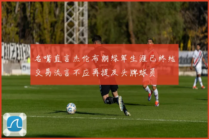 名嘴直言杰伦布朗绿军生涯已终结交易流言不应再提及头牌球员