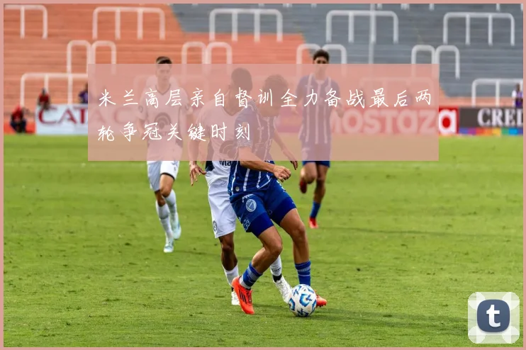 米兰高层亲自督训全力备战最后两轮争冠关键时刻