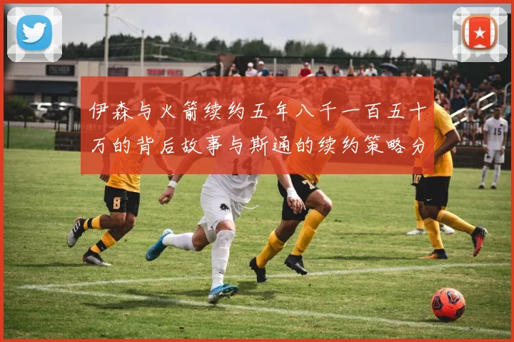 伊森与火箭续约五年八千一百五十万的背后故事与斯通的续约策略分析