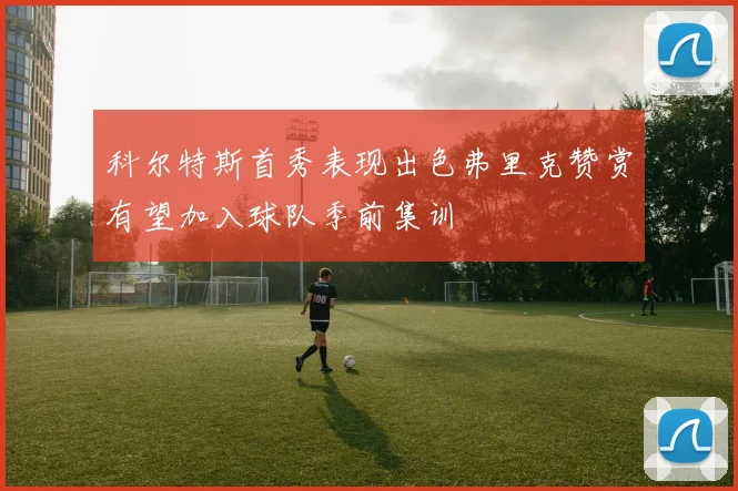 科尔特斯首秀表现出色弗里克赞赏有望加入球队季前集训