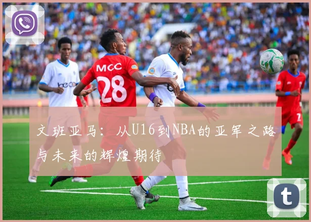 文班亚马：从U16到NBA的亚军之路与未来的辉煌期待