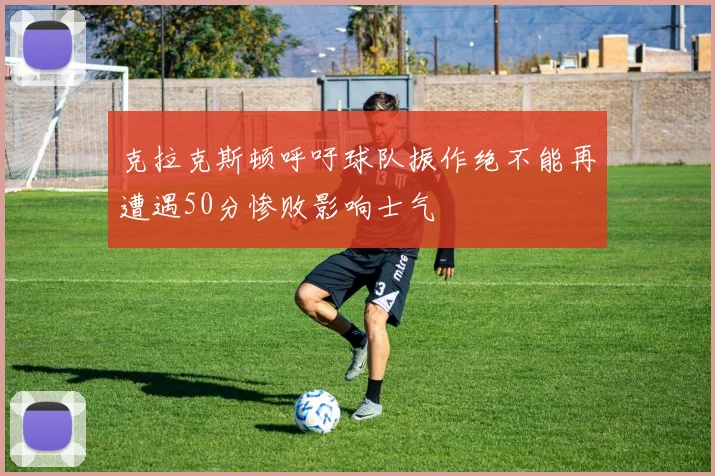 克拉克斯顿呼吁球队振作绝不能再遭遇50分惨败影响士气