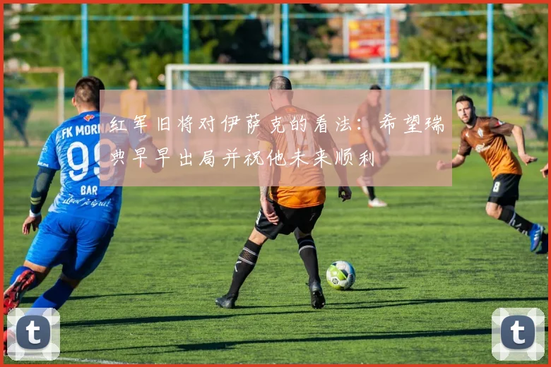 红军旧将对伊萨克的看法：希望瑞典早早出局并祝他未来顺利