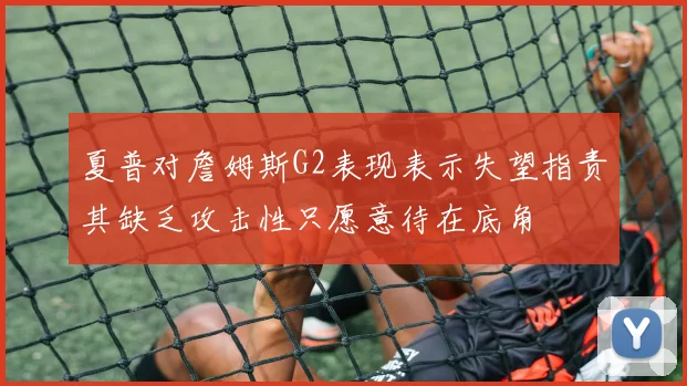 夏普对詹姆斯G2表现表示失望指责其缺乏攻击性只愿意待在底角