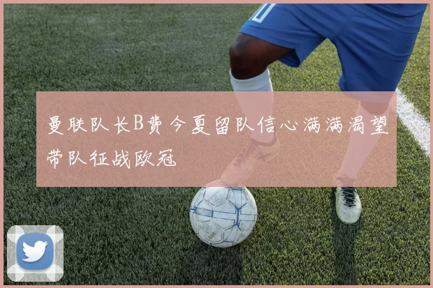 曼联队长B费今夏留队信心满满渴望带队征战欧冠