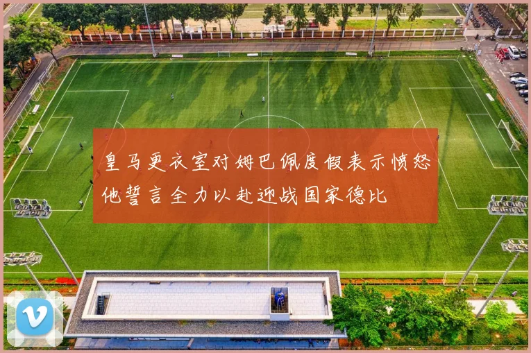 皇马更衣室对姆巴佩度假表示愤怒他誓言全力以赴迎战国家德比