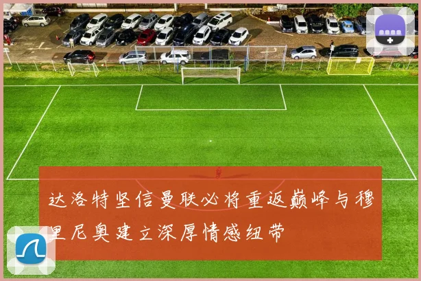 达洛特坚信曼联必将重返巅峰与穆里尼奥建立深厚情感纽带