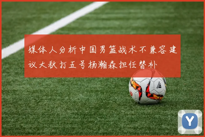 媒体人分析中国男篮战术不兼容建议大秋打五号杨瀚森担任替补