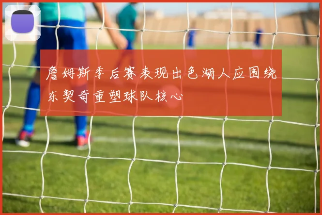 詹姆斯季后赛表现出色湖人应围绕东契奇重塑球队核心