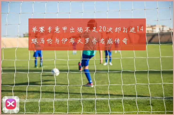 单赛季意甲出场不足20次却打进14球马伦与伊布大罗齐名成传奇