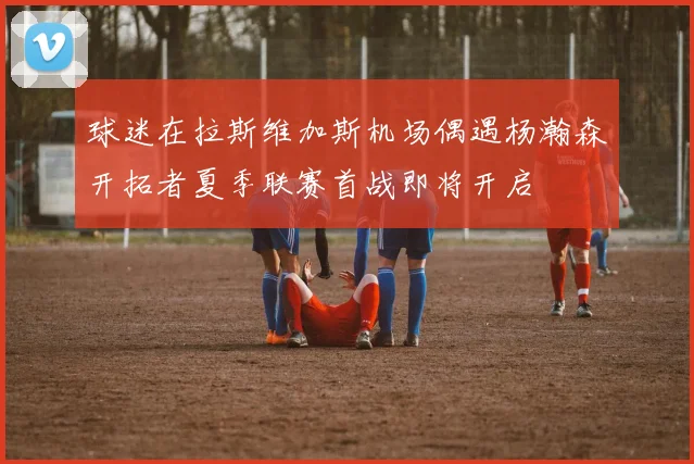 球迷在拉斯维加斯机场偶遇杨瀚森开拓者夏季联赛首战即将开启
