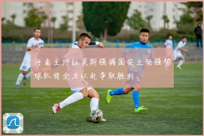 河南主帅拉莫斯强调国安主场强势球队将全力以赴争取胜利
