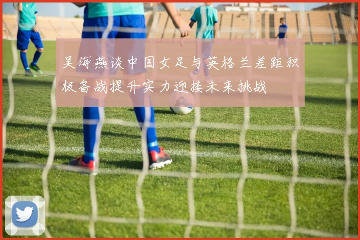 吴海燕谈中国女足与英格兰差距积极备战提升实力迎接未来挑战