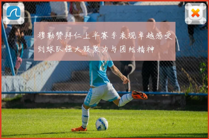 穆勒赞拜仁上半赛季表现卓越感受到球队强大凝聚力与团结精神