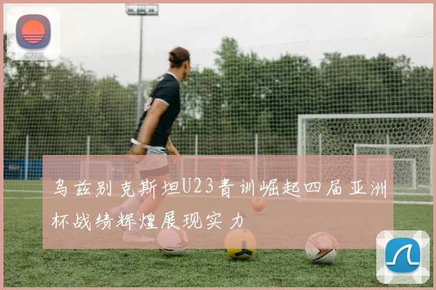 乌兹别克斯坦U23青训崛起四届亚洲杯战绩辉煌展现实力