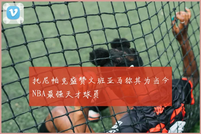 托尼帕克盛赞文班亚马称其为当今NBA最强天才球员