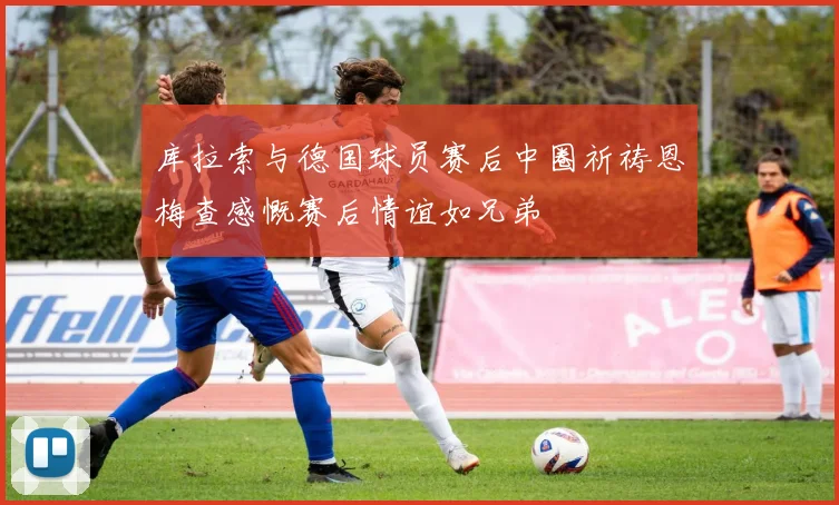 库拉索与德国球员赛后中圈祈祷恩梅查感慨赛后情谊如兄弟