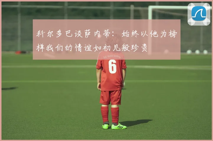 科尔多巴谈萨内蒂：始终以他为榜样我们的情谊如初见般珍贵