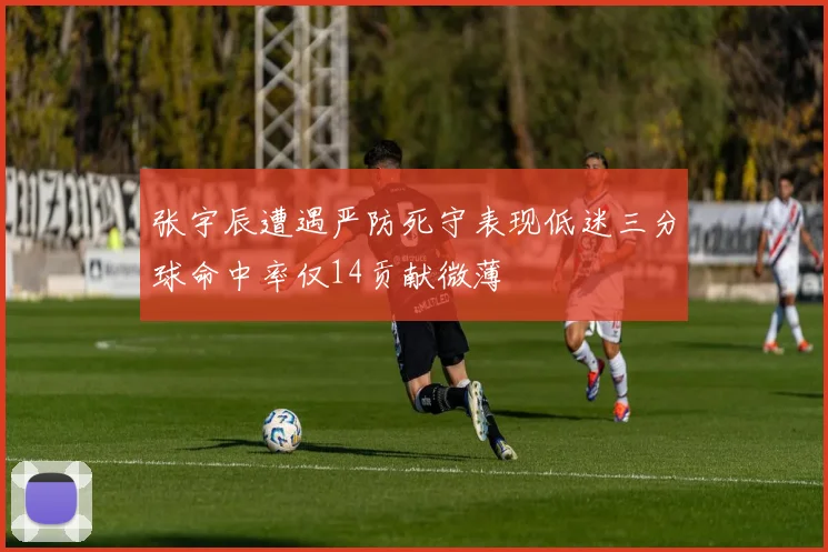 张宇辰遭遇严防死守表现低迷三分球命中率仅14贡献微薄