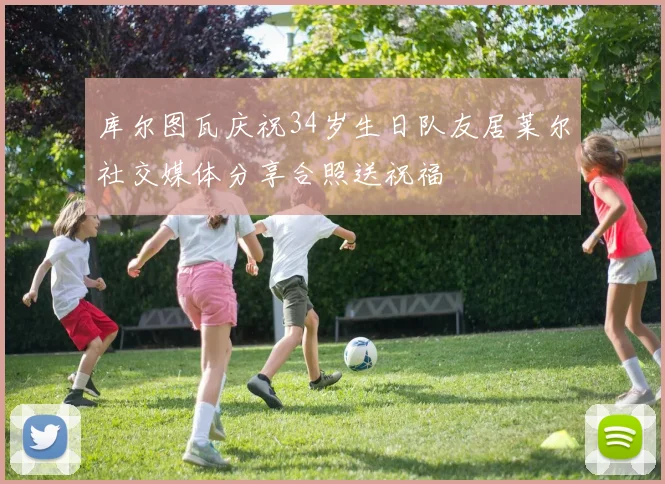 库尔图瓦庆祝34岁生日队友居莱尔社交媒体分享合照送祝福
