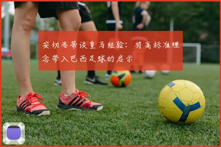 安切洛蒂谈皇马经验：将高标准理念带入巴西足球的启示