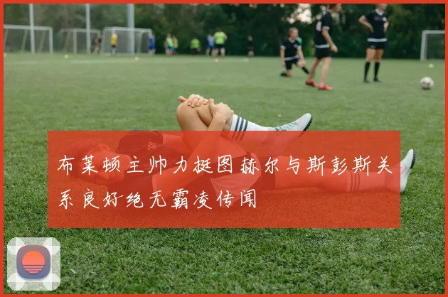 布莱顿主帅力挺图赫尔与斯彭斯关系良好绝无霸凌传闻