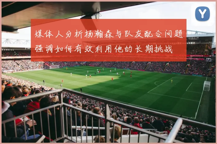 媒体人分析杨瀚森与队友配合问题强调如何有效利用他的长期挑战