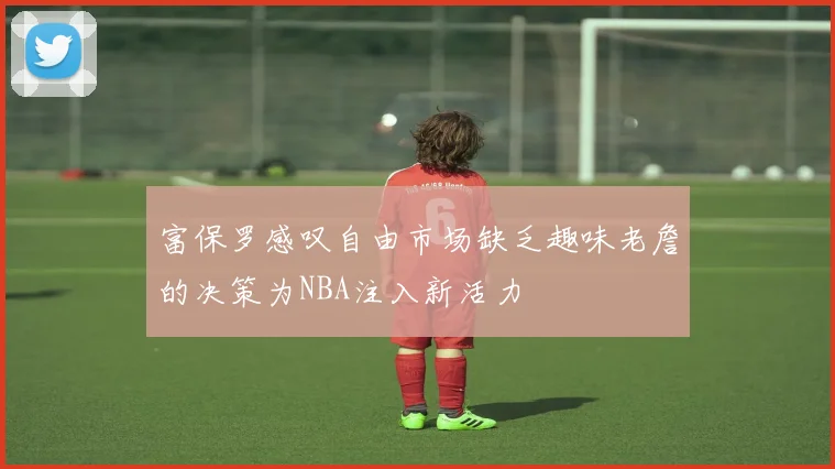 富保罗感叹自由市场缺乏趣味老詹的决策为NBA注入新活力