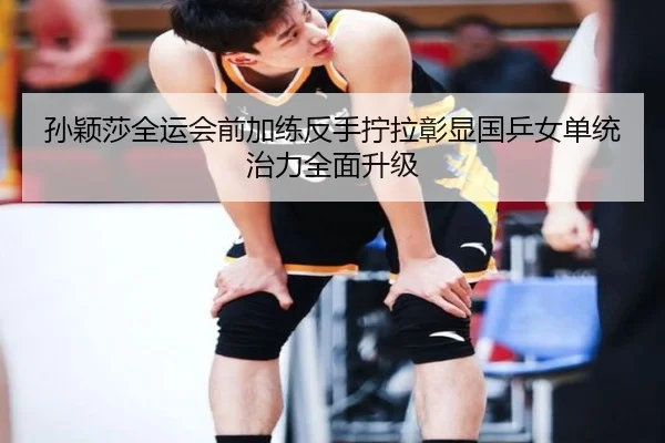 孙颖莎全运会前加练反手拧拉彰显国乒女单统治力全面升级